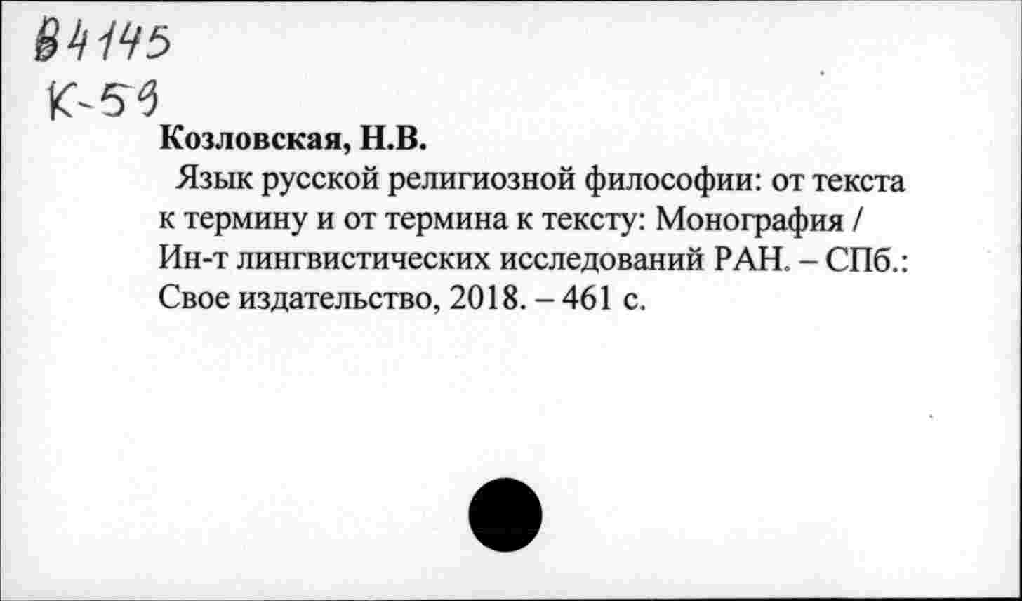 ﻿04/95
К-55
Козловская, Н.В.
Язык русской религиозной философии: от текста к термину и от термина к тексту: Монография / Ин-т лингвистических исследований РАН. - СПб.: Свое издательство, 2018.-461 с.